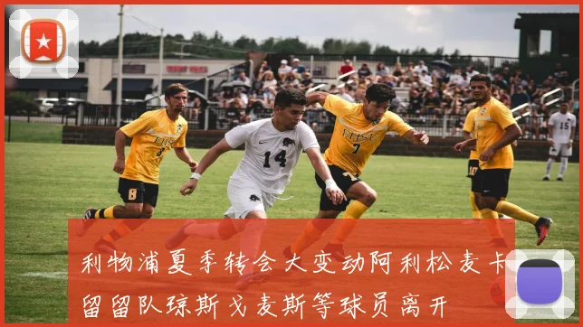 利物浦夏季转会大变动阿利松麦卡留留队琼斯戈麦斯等球员离开