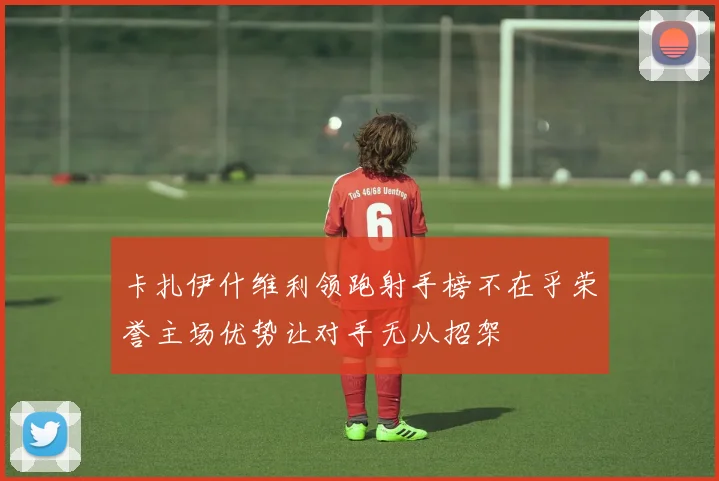 卡扎伊什维利领跑射手榜不在乎荣誉主场优势让对手无从招架