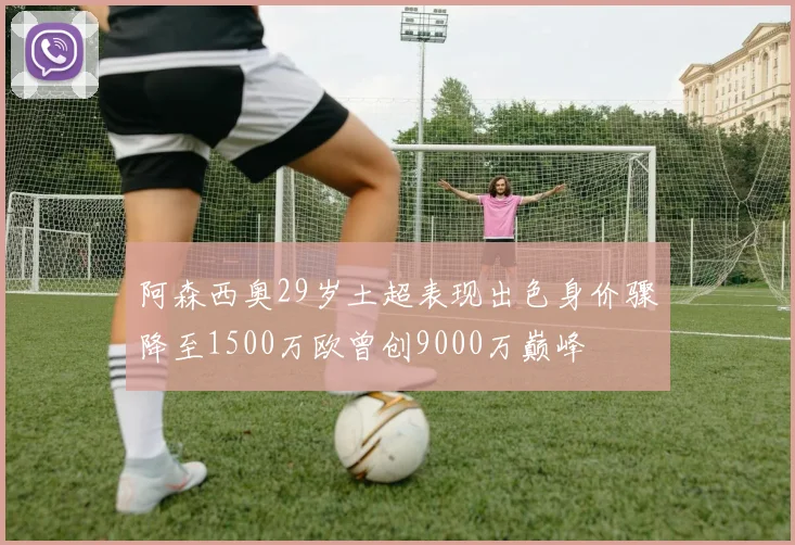 阿森西奥29岁土超表现出色身价骤降至1500万欧曾创9000万巅峰