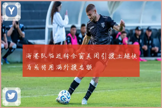 海港队临近转会窗关闭引援土超快马或将用满外援名额