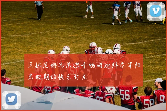 贝林厄姆兄弟携手畅游迪拜尽享阳光假期的快乐时光