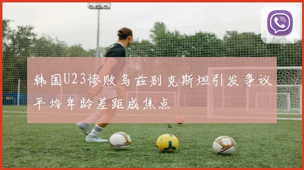韩国U23惨败乌兹别克斯坦引发争议平均年龄差距成焦点