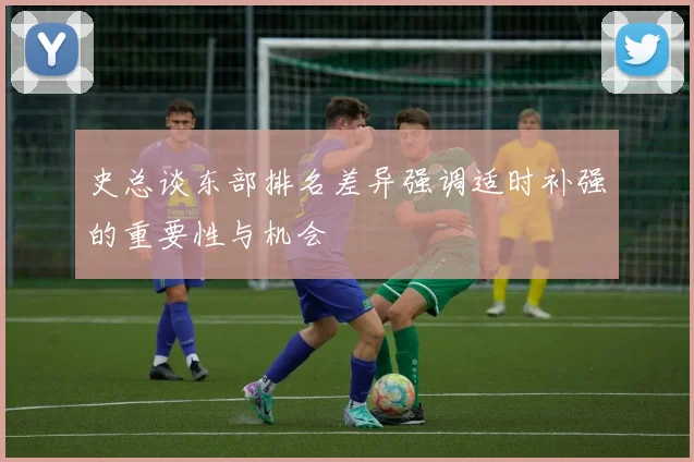 史总谈东部排名差异强调适时补强的重要性与机会