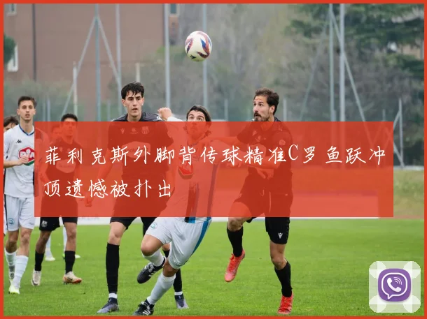 菲利克斯外脚背传球精准C罗鱼跃冲顶遗憾被扑出