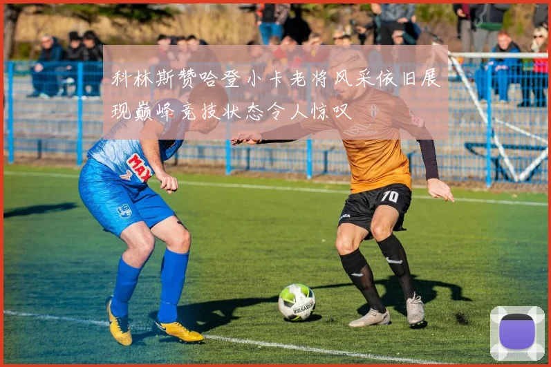 科林斯赞哈登小卡老将风采依旧展现巅峰竞技状态令人惊叹