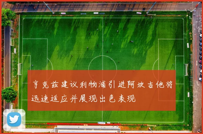 亨克兹建议利物浦引进阿坎吉他将迅速适应并展现出色表现
