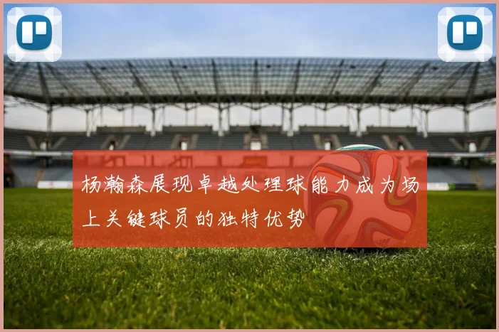 杨瀚森展现卓越处理球能力成为场上关键球员的独特优势
