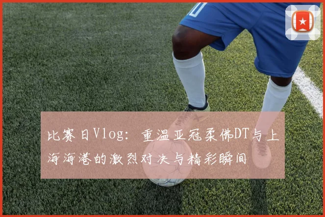 比赛日Vlog：重温亚冠柔佛DT与上海海港的激烈对决与精彩瞬间