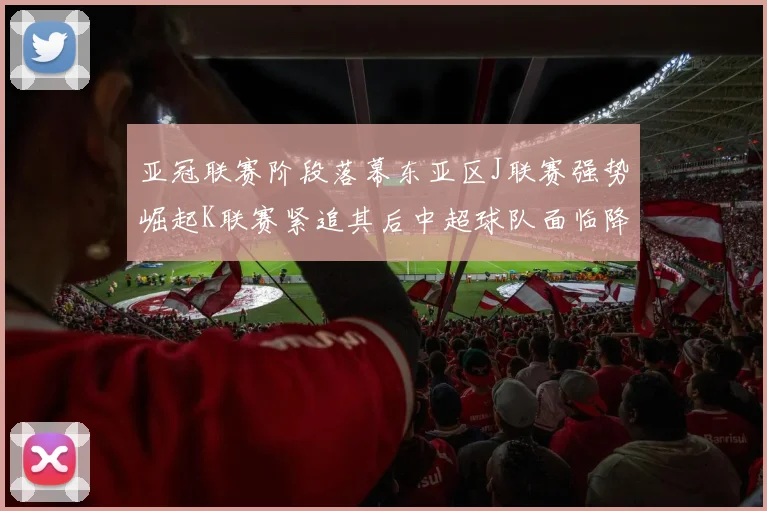 亚冠联赛阶段落幕东亚区J联赛强势崛起K联赛紧追其后中超球队面临降级危机