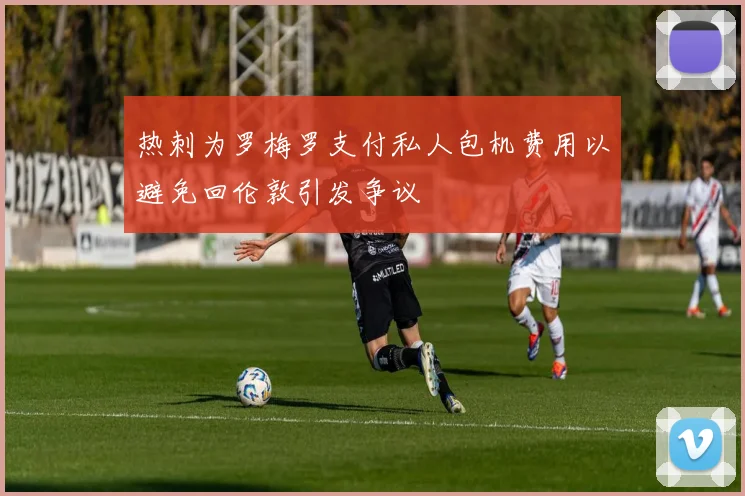 热刺为罗梅罗支付私人包机费用以避免回伦敦引发争议