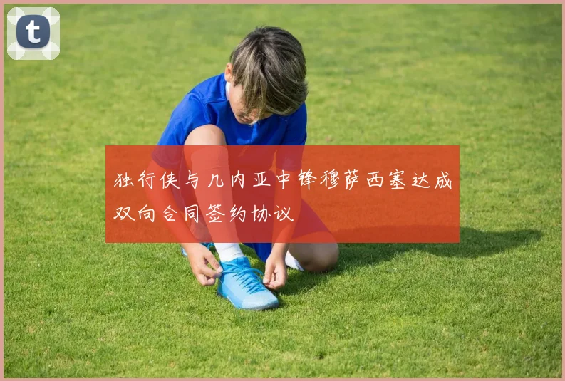 独行侠与几内亚中锋穆萨西塞达成双向合同签约协议