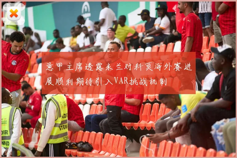 意甲主席透露米兰对科莫海外赛进展顺利期待引入VAR挑战机制