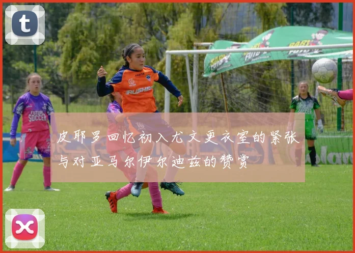 皮耶罗回忆初入尤文更衣室的紧张与对亚马尔伊尔迪兹的赞赏